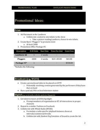 PROMOTIONAL PLAN: SPOTLIGHT PRODUCTIONS---
2
Promotional Ideas:
Print:
1. Ad Placement in the Lanthorn
a. Collaborate: contest to win tickets to the show
i. Take a picture reading Lanthorn; chance to win tickets.
2. Create flyers “Pluggers” to promote event
a. At least 2000
3. Promotions Office Package #5
Description # Of Units Run Time Price Per Unit Total Price
Lanthorn Ad 1 2 weeks - -
Pluggers 2000 2 weeks $.03 +$5.00 $65.00
Package #5* 1 - - $330.00
*Includes the following:
Broadcast:(e.g. WGVU)
 Create a promotional video to be placed on GVTV
o Potentially involving content generated by the performers if they have
that on hand
 Run a paid ad/ PSA on local television station
Digital(e.g. social media, websites, podcasts, blog posts)
1. Get talent to tweet at GVSU/Spotlight
a. Prompt members of organization to RT all interactions in proper
channels
2. Repeat in a similar Fashion on Facebook
3. Collaborate with Whale Radio (WCKS)
a. Formulate a radio spot for playback between shows at
intervals/commercial breaks
b. Collaborate with Student Org Scientists of Sound to create the Ad.
 