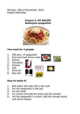 Monday, 19th of November, 2012
Àngels Vidal Bota


                Project 2. MY RECIPE
                Bolonyesa spaguettis




You need for 4 people:

1.   500 gms. of spaguettis
2.   Pork and beef mince meat
3.   Onions
4.   Tomatoes
5.   Cheese
6.   Salt
7.   Olive oil
8.   Bay leaf


How to make it:

1.   Boil water with salt with a bay leaf
2.   Put the spaguettis in the pot
3.   Fry the meat
4.   Fry onions and add the meat and the tomato
5.   Put the spaguettis in a dish. Add the tomato sauce
     and some cheese.
 