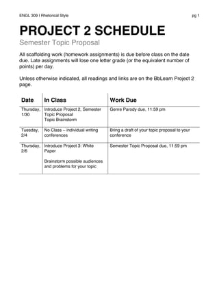 ENGL 309 | Rhetorical Style pg 1
PROJECT 2 SCHEDULE
Semester Topic Proposal
All scaffolding work (homework assignments) is due before class on the date
due. Late assignments will lose one letter grade (or the equivalent number of
points) per day.
Unless otherwise indicated, all readings and links are on the BbLearn Project 2
page.
Date In Class Work Due
Thursday,
1/30
Introduce Project 2, Semester
Topic Proposal
Topic Brainstorm
Genre Parody due, 11:59 pm
Tuesday,
2/4
No Class – individual writing
conferences
Bring a draft of your topic proposal to your
conference
Thursday,
2/6
Introduce Project 3: White
Paper
Brainstorm possible audiences
and problems for your topic
Semester Topic Proposal due, 11:59 pm
 