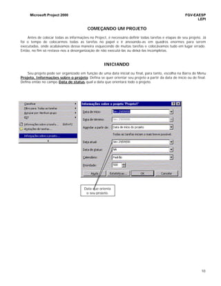 Microsoft Project 2000 FGV-EAESP
LEPI
10
COMEÇANDO UM PROJETO
Antes de colocar todas as informações no Project, é necessário definir todas tarefas e etapas de seu projeto. Já
foi o tempo de colocarmos todas as tarefas no papel e ir anexando-as em quadros enormes para serem
executadas, onde acabávamos dessa maneira esquecendo de muitas tarefas e colocávamos tudo em lugar errado.
Então, no fim só restava-nos a desorganização de não executá-las ou deixá-las incompletas.
INICIANDO
Seu projeto pode ser organizado em função de uma data inicial ou final, para tanto, escolha na Barra de Menu
Projeto, Informações sobre o projeto. Defina se quer orientar seu projeto a partir da data de início ou de final.
Defina então no campo Data de status qual a data que orientará todo o projeto.
Data que orienta
o seu projeto.
 
