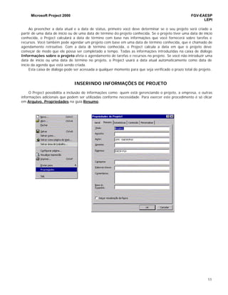 Microsoft Project 2000 FGV-EAESP
LEPI
11
Ao preencher a data atual e a data de status, primeiro você deve determinar se o seu projeto será criado a
partir de uma data de início ou de uma data de término do projeto conhecida. Se o projeto tiver uma data de início
conhecida, o Project calculará a data de término com base nas informações que você fornecerá sobre tarefas e
recursos. Você também pode agendar um projeto com base em uma data de término conhecida, que é chamado de
agendamento retroativo. Com a data de término conhecida, o Project calcula a data em que o projeto deve
começar de modo que ele possa ser completado a tempo. Todas as informações introduzidas na caixa de diálogo
Informações sobre o projeto afeta o agendamento de tarefas e recursos no projeto. Se você não introduzir uma
data de início ou uma data de término no projeto, o Project usará a data atual automaticamente como data de
início da agenda que está sendo criada.
Esta caixa de diálogo pode ser acessada a qualquer momento para que seja verificado o prazo total do projeto.
INSERINDO INFORMAÇÕES DE PROJETO
O Project possibilita a inclusão de informações como: quem está gerenciando o projeto, a empresa, e outras
informações adicionais que podem ser utilizadas conforme necessidade. Para exercer este procedimento é só clicar
em Arquivo, Propriedades na guia Resumo.
 