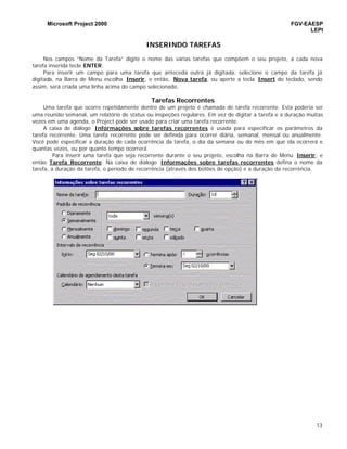 Microsoft Project 2000 FGV-EAESP
LEPI
13
INSERINDO TAREFAS
Nos campos “Nome da Tarefa” digite o nome das várias tarefas que compõem o seu projeto, a cada nova
tarefa inserida tecle ENTER.
Para inserir um campo para uma tarefa que anteceda outra já digitada, selecione o campo da tarefa já
digitada, na Barra de Menu escolha Inserir, e então, Nova tarefa, ou aperte a tecla Insert do teclado, sendo
assim, será criada uma linha acima do campo selecionado.
Tarefas Recorrentes
Uma tarefa que ocorre repetidamente dentro de um projeto é chamada de tarefa recorrente. Esta poderia ser
uma reunião semanal, um relatório de status ou inspeções regulares. Em vez de digitar a tarefa e a duração muitas
vezes em uma agenda, o Project pode ser usado para criar uma tarefa recorrente.
A caixa de diálogo Informações sobre tarefas recorrentes é usada para especificar os parâmetros da
tarefa recorrente. Uma tarefa recorrente pode ser definida para ocorrer diária, semanal, mensal ou anualmente.
Você pode especificar a duração de cada ocorrência da tarefa, o dia da semana ou do mês em que ela ocorrerá e
quantas vezes, ou por quanto tempo ocorrerá.
Para inserir uma tarefa que seja recorrente durante o seu projeto, escolha na Barra de Menu Inserir, e
então Tarefa Recorrente. Na caixa de diálogo Informações sobre tarefas recorrentes defina o nome da
tarefa, a duração da tarefa, o período de recorrência (através dos botões de opção) e a duração da recorrência.
 