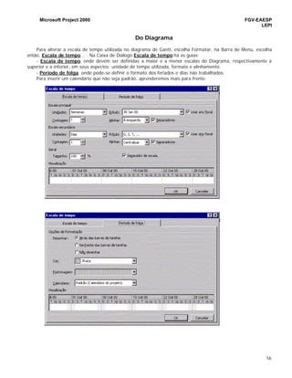 Microsoft Project 2000 FGV-EAESP
LEPI
16
Do Diagrama
Para alterar a escala de tempo utilizada no diagrama de Gantt, escolha Formatar, na Barra de Menu, escolha
então, Escala de tempo... . Na Caixa de Diálogo Escala de tempo há as guias:
- Escala de tempo, onde devem ser definidas a maior e a menor escalas do Diagrama, respectivamente a
superior e a inferior, em seus aspectos: unidade de tempo utilizada, formato e alinhamento.
- Período de folga, onde pode-se definir o formato dos feriados e dias não trabalhados.
Para inserir um calendário que não seja padrão, aprenderemos mais para frente.
 