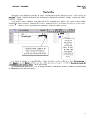Microsoft Project 2000 FGV-EAESP
LEPI
17
Das tarefas
Você pode utilizar diferentes unidades de tempo para diferentes tarefas, basta selecionar o campo na coluna
Duração, e digitar o número de unidades e a abreviatura da unidade de tempo a ser utilizada: m (minuto), d (dia),
h (hora) e s (semana).
Você também poderá trabalhar a duração das tarefas posicionando o ponteiro do mouse na extremidade
direita da barra que representa a duração da tarefa no diagrama de Gantt, assim que o ponteiro do mouse assumir
a forma “ ” , clique e arraste, estendendo ou reduzindo o tempo necessário à tarefa.
Para alterar a unidade de tempo (default) na coluna “Duração”, escolha na Barra de Menu Ferramentas, e
então Opções, na guia Editar verifique qual das opções da caixa de listagem em cortina Opções de modo de
exibição para unidades de tempo é mais conveniente.
Você também pode acessar esta caixa de diálogo clicando o botão direito do mouse sobre a escala de tempo
do diagrama de Gantt (via menu rápido).
Posicione o
ponteiro do
mouse na
extremidade
direita da barra
de Gantt para
estender ou
reduzir o tempo
de duração da
tarefa.
Você pode mudar a duração das
tarefas também apertando os
botões de flechas localizados
quando você seleciona um campo
na coluna de duração.
 