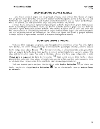 Microsoft Project 2000 FGV-EAESP
LEPI
18
COMPREENDENDO ETAPAS E TAREFAS
Uma lista de tarefas de projeto pode ter apenas 20 tarefas ou várias centenas delas. Quando um projeto
tem um grande número de tarefas, torna-se difícil localizar uma tarefa específica dentro da lista. Se você está
familiarizado com a agenda de projeto, pode localizar uma tarefa rapidamente pelo seu número de identificação.
Mas se não o estiver, você pode perder muito tempo procurando uma tarefa em particular.
A criação de uma estrutura de tópicos hierárquica organiza as tarefas do projeto em grupos. Cada grupo de
tarefas é precedido por uma tarefa de resumo, que descreve as tarefas dentro do grupo; cada nível dentro da
estrutura de tópicos fornece mais detalhes da tarefa. Uma estrutura de tópicos pode ser criada para tornar mais
fácil a leitura de listas de tarefas longas para dividir um projeto em fases distintas ou para criar uma visualização de
alto nível do projeto para fins de administração. Uma estrutura de tópicos pode ocorrer a qualquer momento
durante o processo de agendamento; entretanto, é muito mais fácil organizá-la no início.
DEFININDO ETAPAS E TAREFAS
Você pode definir etapas para seu projeto, cada etapa pode conter uma série de tarefas. Para tanto, digite o
nome da etapa, nos campos subsequentes digite o nome das tarefas que compõe esta etapa, selecione todas as
tarefas e clique sobre o botão (Recuo) da Barra de Ferramentas, as tarefas selecionadas serão apresentadas
como um conjunto de tarefas (uma etapa) que leva o nome do campo imediatamente superior à seleção. Uma
etapa pode conter outras etapas. Para anular a indentação, selecione a tarefa ou etapa e clique sobre o botão
(Recuo para a esquerda) da Barra de Ferramentas . Você poderá também definir tarefas e etapas
posicionando o ponteiro do mouse sobre a primeira letra do nome da tarefa e, quando o ponteiro assumir a forma
de seta dupla, clique e arraste para a direita para identar e para a esquerda para desidentar.
Você pode visualizar apenas as etapas clicando sobre o botão (Ocultar Subtarefas) , ou estas e suas
tarefas clicando sobre o botão (Mostrar Subtarefas) . Para ver todas as tarefas clique em Mostrar, Todas
as subtarefas.
 
