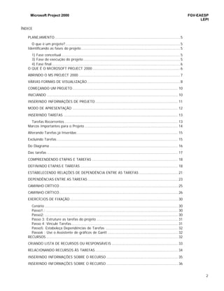 Microsoft Project 2000 FGV-EAESP
LEPI
2
ÍNDICE
PLANEJAMENTO .................................................................................................................. 5
O que é um projeto? ........................................................................................................ 5
Identificando as fases do projeto.......................................................................................... 5
1) Fase conceitual ............................................................................................................ 5
3) Fase de execução do projeto ........................................................................................ 5
4) Fase final..................................................................................................................... 6
O QUE É O MICROSOFT PROJECT 2000................................................................................ 6
ABRINDO O MS PROJECT 2000 ............................................................................................ 7
VÁRIAS FORMAS DE VISUALIZAÇÃO..................................................................................... 8
COMEÇANDO UM PROJETO................................................................................................ 10
INICIANDO ....................................................................................................................... 10
INSERINDO INFORMAÇÕES DE PROJETO ........................................................................... 11
MODO DE APRESENTAÇÃO ................................................................................................ 12
INSERINDO TAREFAS ........................................................................................................ 13
Tarefas Recorrentes ....................................................................................................... 13
Marcos Importantes para o Projeto ..................................................................................... 14
Alterando Tarefas já Inseridas ............................................................................................ 15
Excluindo Tarefas .............................................................................................................. 15
Do Diagrama ..................................................................................................................... 16
Das tarefas ....................................................................................................................... 17
COMPREENDENDO ETAPAS E TAREFAS .............................................................................. 18
DEFININDO ETAPAS E TAREFAS ......................................................................................... 18
ESTABELECENDO RELAÇÕES DE DEPENDÊNCIA ENTRE AS TAREFAS ................................... 21
DEPENDÊNCIAS ENTRE AS TAREFAS .................................................................................. 23
CAMINHO CRÍTICO............................................................................................................ 25
CAMINHO CRÍTICO............................................................................................................ 26
EXERCÍCIOS DE FIXAÇÃO .................................................................................................. 30
Cenário ......................................................................................................................... 30
Passo1.: ........................................................................................................................ 30
Passo2: ......................................................................................................................... 30
Passo 3: Estruture as tarefas do projeto .......................................................................... 31
Passo 4: Vincule Tarefas................................................................................................. 31
Passo5: Estabeleça Dependências de Tarefas .................................................................. 32
Passo6 : Use o Assistente de gráficos de Gantt ................................................................ 32
RECURSOS ........................................................................................................................ 32
CRIANDO LISTA DE RECURSOS OU RESPONSÁVEIS ............................................................ 33
RELACIONANDO RECURSOS ÀS TAREFAS ........................................................................... 34
INSERINDO INFORMAÇÕES SOBRE O RECURSO ................................................................. 35
INSERINDO INFORMAÇÕES SOBRE O RECURSO ................................................................. 36
 