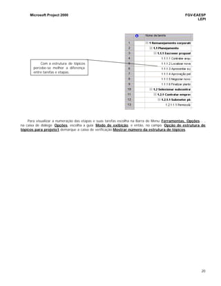 Microsoft Project 2000 FGV-EAESP
LEPI
20
Para visualizar a numeração das etapas e suas tarefas escolha na Barra de Menu Ferramentas, Opções... ,
na caixa de diálogo Opções, escolha a guia Modo de exibição, e então, no campo Opção de estrutura de
tópicos para projeto1 demarque a caixa de verificação Mostrar número da estrutura de tópicos.
Com a estrutura de tópicos
percebe-se melhor a diferença
entre tarefas e etapas.
 