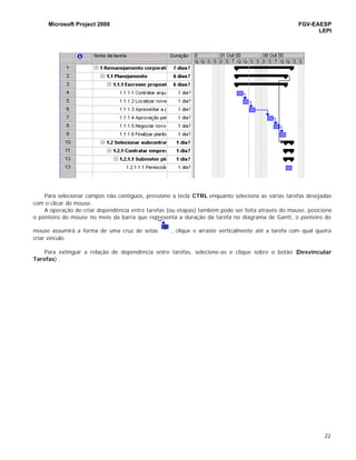 Microsoft Project 2000 FGV-EAESP
LEPI
22
Para selecionar campos não contíguos, pressione a tecla CTRL enquanto seleciona as várias tarefas desejadas
com o clicar do mouse.
A operação de criar dependência entre tarefas (ou etapas) também pode ser feita através do mouse, posicione
o ponteiro do mouse no meio da barra que representa a duração da tarefa no diagrama de Gantt, o ponteiro do
mouse assumirá a forma de uma cruz de setas , clique e arraste verticalmente até a tarefa com qual queira
criar vínculo.
Para extinguir a relação de dependência entre tarefas, selecione-as e clique sobre o botão (Desvincular
Tarefas) .
 