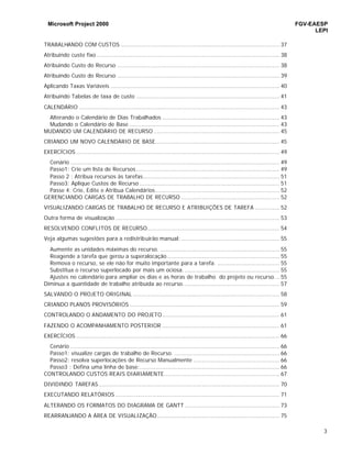 Microsoft Project 2000 FGV-EAESP
LEPI
3
TRABALHANDO COM CUSTOS ............................................................................................ 37
Atribuindo custo fixo .......................................................................................................... 38
Atribuindo Custo do Recurso .............................................................................................. 38
Atribuindo Custo do Recurso .............................................................................................. 39
Aplicando Taxas Variáveis .................................................................................................. 40
Atribuindo Tabelas de taxa de custo ................................................................................... 41
CALENDÁRIO .................................................................................................................... 43
Alterando o Calendário de Dias Trabalhados .................................................................... 43
Mudando o Calendário de Base ....................................................................................... 43
MUDANDO UM CALENDÁRIO DE RECURSO ......................................................................... 45
CRIANDO UM NOVO CALENDÁRIO DE BASE........................................................................ 45
EXERCÍCIOS ...................................................................................................................... 49
Cenário ......................................................................................................................... 49
Passo1: Crie um lista de Recursos ................................................................................... 49
Passo 2 : Atribua recursos às tarefas............................................................................... 51
Passo3: Aplique Custos de Recurso ................................................................................. 51
Passe 4: Crie, Edite e Atribua Calendários........................................................................ 52
GERENCIANDO CARGAS DE TRABALHO DE RECURSO ......................................................... 52
VISUALIZANDO CARGAS DE TRABALHO DE RECURSO E ATRIBUIÇÕES DE TAREFA .............. 52
Outra forma de visualização ............................................................................................... 53
RESOLVENDO CONFLITOS DE RECURSO............................................................................. 54
Veja algumas sugestões para a redistribuirão manual: ......................................................... 55
Aumente as unidades máximas do recurso. ..................................................................... 55
Reagende a tarefa que gerou a superalocação ................................................................. 55
Remova o recurso, se ele não for muito importante para a tarefa. .................................... 55
Substitua o recurso superlocado por mais um ociosa. ....................................................... 55
Ajustes no calendário para ampliar os dias e as horas de trabalho do projeto ou recurso... 55
Diminua a quantidade de trabalho atribuída ao recurso........................................................ 57
SALVANDO O PROJETO ORIGINAL ..................................................................................... 58
CRIANDO PLANOS PROVISÓRIOS ....................................................................................... 59
CONTROLANDO O ANDAMENTO DO PROJETO.................................................................... 61
FAZENDO O ACOMPANHAMENTO POSTERIOR .................................................................... 61
EXERCÍCIOS ...................................................................................................................... 66
Cenário ......................................................................................................................... 66
Passo1: visualize cargas de trabalho de Recurso. ............................................................. 66
Passo2: resolva superlocações de Recurso Manualmente .................................................. 66
Passo3 : Defina uma linha de base:................................................................................. 66
CONTROLANDO CUSTOS REAIS DIARIAMENTE................................................................... 67
DIVIDINDO TAREFAS......................................................................................................... 70
EXECUTANDO RELATÓRIOS ............................................................................................... 71
ALTERANDO OS FORMATOS DO DIAGRAMA DE GANTT ....................................................... 73
REARRANJANDO A ÁREA DE VISUALIZAÇÃO....................................................................... 75
 
