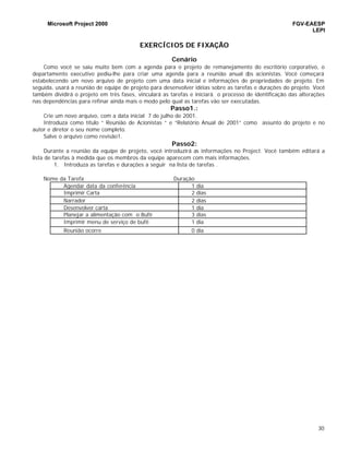 Microsoft Project 2000 FGV-EAESP
LEPI
30
EXERCÍCIOS DE FIXAÇÃO
Cenário
Como você se saiu muito bem com a agenda para o projeto de remanejamento do escritório corporativo, o
departamento executivo pediu-lhe para criar uma agenda para a reunião anual dos acionistas. Você começará
estabelecendo um novo arquivo de projeto com uma data inicial e informações de propriedades de projeto. Em
seguida, usará a reunião de equipe de projeto para desenvolver idéias sobre as tarefas e durações do projeto. Você
também dividirá o projeto em três fases, vinculará as tarefas e iniciará o processo de identificação das alterações
nas dependências para refinar ainda mais o modo pelo qual as tarefas vão ser executadas.
Passo1.:
Crie um novo arquivo, com a data inicial 7 de julho de 2001.
Introduza como título “ Reunião de Acionistas “ e “Relatório Anual de 2001” como assunto do projeto e no
autor e diretor o seu nome completo.
Salve o arquivo como revisão1.
Passo2:
Durante a reunião da equipe de projeto, você introduzirá as informações no Project. Você também editará a
lista de tarefas à medida que os membros da equipe aparecem com mais informações.
1. Introduza as tarefas e durações a seguir na lista de tarefas .
Nome da Tarefa Duração
Agendar data da conferência 1 dia
Imprimir Carta 2 dias
Narrador 2 dias
Desenvolver carta 1 dia
Planejar a alimentação com o Bufê 3 dias
Imprimir menu de serviço de bufê 1 dia
Reunião ocorre 0 dia
 