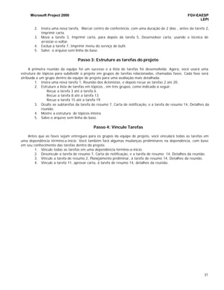 Microsoft Project 2000 FGV-EAESP
LEPI
31
2. Insira uma nova tarefa, Marcar centro de conferência, com uma duração de 2 dias , antes da tarefa 2,
Imprimir carta.
3. Mova a tarefa 3, Imprimir carta, para depois da tarefa 5, Desenvolver carta, usando a técnica de
arrastar-e-soltar.
4. Exclua a tarefa 7, Imprimir menu do serviço de bufê.
5. Salve o arquivo sem linha de base.
Passo 3: Estruture as tarefas do projeto
A primeira reunião da equipe foi um sucesso e a lista de tarefas foi desenvolvida. Agora, você usará uma
estrutura de tópicos para subdividir o projeto em grupos de tarefas relacionadas, chamadas fases. Cada fase será
atribuída a um grupo dentro da equipe de projeto para uma avaliação mais detalhada.
1. Insira uma nova tarefa 1, Reunião dos Acionistas, e depois recue as tarefas 2 até 20.
2. Estruture a lista de tarefas em tópicos , em três grupos, como indicado a seguir:
Recue a tarefa 3 até a tarefa 6.
Recue a tarefa 8 até a tarefa 13
Recue a tarefa 15 até a tarefa 19.
3. Oculte as subtarefas da tarefa de resumo 7, Carta de notificação, e a tarefa de resumo 14, Detalhes da
reunião.
4. Mostre a estrutura de tópicos inteira.
5. Salve o arquivo sem linha de base.
Passo 4: Vincule Tarefas
Antes que as fases sejam entregues para os grupos da equipe de projeto, você vinculará todas as tarefas em
uma dependência término-a-início. Você também fará algumas mudanças preliminares na dependência, com base
em seu conhecimento das tarefas dentro do projeto.
1. Vincule todas as tarefas em uma dependência término-a-inicío.
2. Desvincule a tarefa de resumo 7, Carta de notificação, e a tarefa de resumo 14, Detalhes da reunião.
3. Vincule a tarefa de resumo 2, Planejamento preliminar, à tarefa de resumo 14, Detalhes da reunião.
4. Vincule a tarefa 11, aprovar carta, à tarefa de resumo 14, detalhes da reunião.
 