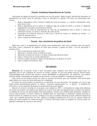 Microsoft Project 2000 FGV-EAESP
LEPI
32
Passo5: Estabeleça Dependências de Tarefas
Cada grupo da equipe do projeto já examinou sua fase do projeto. Alguns grupos submeteram alterações às
dependências de tarefa. Você foi solicitado a fazer as alterações na agenda, com base nas informações que
recebeu.
1. Mude a dependência entre a tarefa 8, Pedido de cartas ao estoque , e a tarefa 9, Desenvolver carta,
para início-a-início.
2. Mude a dependência entre a tarefa 16, Organizar salas de reunião do comitê, e a tarefa 17, Organizar
equipamento necessário, para término-a-término.
3. Especifique um tempo de adiantamento de meio dia na dependência entre a tarefa 4, Centro de
conferência da Ata, e a tarefa 5, Narrador das notas da Ata.
4. Especifique um tempo de atraso de 2 dias entre a tarefa de resumo 14, detalhes da reunião , e a
tarefa 20, Reunião ocorre.
5. Salve o arquivo sem linha de base.
Passo6 : Use o Assistente de gráficos de Gantt
Agora que a lista e as dependências de tarefas estão estabelecidas, você verá o caminho crítico do projeto.
Para tanto, usará o Assistente de gráficos de Gantt para formatar o gráfico de Gantt, a fim de apresentar o
caminho crítico.
1. Inicie o Assistente de Gráfico de Gantt.
2. Apresente o caminho crítico no Gráfico de Gantt.
3. Apresente os nomes de recurso e as datas à direita das barras de Gantt.
4. Exiba o vínculo entre as tarefas dependentes.
5. Formate o gráfico de Gantt e depois saia do Assistente de gráficos de Gantt.
6. Salve o arquivo sem linha de base.
RECURSOS
Recursos são as pessoas, locais e itens necessários para completar uma tarefa. Um projeto pode ser
agendado com ou sem atribuição de recursos às tarefas, contudo, se você não atribuir recursos, haverá menos
responsabilidade pelo término das tarefas e menos flexibilidade no planejamento. Ao atribuí-los, você poderá
controlar melhor a quantidade de trabalho em uma tarefa, o custo do trabalho e o andamento do projeto.
Cada tarefa em um projeto precisa ter todos os recursos necessários para sua conclusão. Uma tarefa pode
exigir apenas um recurso ou vários deles para ser completada.
Os nomes de recurso podem ser genéricos ou específicos em suas descrições. Por exemplo, um recurso que
realiza tarefas administrativas poderia se chamar “ assistente administrativo” ou “J. Ribeiro” . A atribuição do
nome para o recurso depende do projeto ou da preferência de quem agenda.
Quando um recurso é inserido em um projeto, uma unidade ou 100% é introduzido no campo Unid. Máximas
do recurso, por padrão. Isso significa que apenas um recurso desse tipo está disponível para o projeto. Por padrão,
as unidades de recurso são apresentadas como porcentagens, contudo você também pode apresentar unidades de
recurso como decimais. O número máximo de unidades pode ser aumentado ou diminuído. Quando aumentar o
número máximo de unidades de recurso, certifique-se de que as unidades adicionais estejam realmente disponíveis
, para que a agenda seja precisa. Se você diminuir as unidades máximas para 50 % ou 0,5, apenas metade do
tempo do recurso poderá ser usada no projeto. A mesma informação sobre as unidades de recursos pode ser
aplicada á atribuição de recursos a uma tarefa.
 