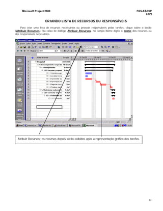 Microsoft Project 2000 FGV-EAESP
LEPI
33
CRIANDO LISTA DE RECURSOS OU RESPONSÁVEIS
Para criar uma lista de recursos necessários ou pessoas responsáveis pelas tarefas, clique sobre o botão
(Atribuir Recursos). Na caixa de diálogo Atribuir Recursos, no campo Nome digite o nome dos recursos ou
dos responsáveis necessários.
Atribuir Recursos: os recursos depois serão exibidos após a representação gráfica das tarefas.
 