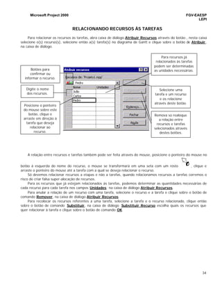 Microsoft Project 2000 FGV-EAESP
LEPI
34
RELACIONANDO RECURSOS ÀS TAREFAS
Para relacionar os recursos às tarefas, abra caixa de diálogo Atribuir Recursos através do botão:, nesta caixa
selecione o(s) recurso(s), selecione então a(s) tarefa(s) no diagrama de Gantt e clique sobre o botão de Atribuir ,
na caixa de diálogo.
A relação entre recursos e tarefas também pode ser feita através do mouse, posicione o ponteiro do mouse no
botão à esquerda do nome do recurso, o mouse se transformará em uma seta com um rosto , clique e
arraste o ponteiro do mouse até a tarefa com a qual se deseja relacionar o recurso.
Só devemos relacionar recursos a etapas e não a tarefas, quando relacionamos recursos a tarefas corremos o
risco de criar falsa super-alocação de recursos.
Para os recursos que já estejam relacionados às tarefas, podemos determinar as quantidades necessárias de
cada recurso para cada tarefa nos campos Unidades; na caixa de diálogo Atribuir Recursos.
Para anular a relação de um recurso com uma tarefa, selecione o recurso e a tarefa e clique sobre o botão de
comando Remover, na caixa de diálogo Atribuir Recursos.
Para recolocar os recursos referentes a uma tarefa, selecione a tarefa e o recurso relacionado, clique então
sobre o botão de comando Substituir, na caixa de diálogo Substituir Recurso escolha quais os recursos que
quer relacionar à tarefa e clique sobre o botão de comando OK.
Botões para
confirmar ou
informar o recurso.
Digite o nome
dos recursos.
Posicione o ponteiro
do mouse sobre este
botão, clique e
arraste em direção à
tarefa que deseja
relacionar ao
recurso.
Para recursos já
relacionados às tarefas
podem ser determinadas
as unidades necessárias.
Selecione uma
tarefa e um recurso
e os relacione
através deste botão.
Remova so realoque
a relação entre
recursos e tarefas
selecionados através
destes botões.
 