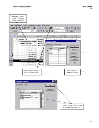 Microsoft Project 2000 FGV-EAESP
LEPI
35
Selecione a tarefa
que você deseja
mudar o recurso.
Clique sobre o botão
de Atribuir Recursos.
Clique sobre o
botão Substituir.
Escolha o novo recurso para
a tarefa e clique em OK.
 