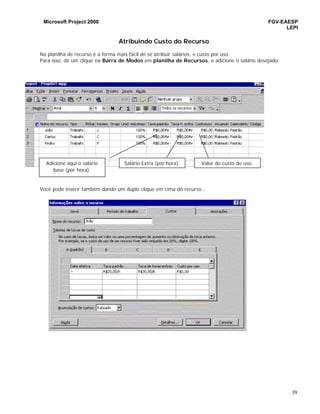 Microsoft Project 2000 FGV-EAESP
LEPI
39
Atribuindo Custo do Recurso
Na planilha de recurso é a forma mais fácil de se atribuir salários, e custo por uso.
Para isso, dê um clique na Barra de Modos em planilha de Recursos, e adicione o salário desejado.
Você pode inserir também dando um duplo clique em cima do recurso...
Adicione aqui o salário
base (por hora).
Salário Extra (por hora). Valor do custo de uso.
 