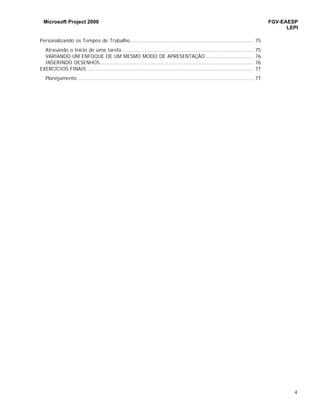 Microsoft Project 2000 FGV-EAESP
LEPI
4
Personalizando os Tempos de Trabalho............................................................................... 75
Atrasando o Início de uma tarefa .................................................................................... 75
VARIANDO UM ENFOQUE DE UM MESMO MODO DE APRESENTAÇÃO ............................... 76
INSERINDO DESENHOS .................................................................................................. 76
EXERCÍCIOS FINAIS .......................................................................................................... 77
Planejamento................................................................................................................. 77
 
