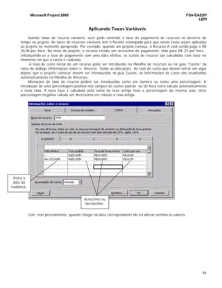 Microsoft Project 2000 FGV-EAESP
LEPI
40
Aplicando Taxas Variáveis
Usando taxas de recurso variáveis, você pode controlar a taxa do pagamento de recursos no decorrer do
tempo no projeto. As taxas de recursos variáveis tem o horário estampado para que novas taxas sejam aplicadas
ao projeto no momento apropriado. Por exemplo, quando um projeto começa, o Recurso A está sendo pago a R$
20,00 por hora. No meio do projeto, o recurso recebe um acréscimo de pagamento, indo para R$ 22 por hora .
Introduzindo-se a taxa de pagamento com uma data efetiva, os custos do recurso são calculados com base no
momento em que a tarefa é realizada.
A taxa do custo inicial de um recurso pode ser introduzida na Planilha de recursos ou na guia “Custos” da
caixa de diálogo Informações sobre o Recurso. Todas as alterações de taxa de custo que devem entrar em vigor
depois que o projeto começar devem ser introduzidas na guia Custos, as informações de custo são atualizadas
automaticamente na Planilha de Recursos.
Alterações de taxa de recurso podem ser introduzidas como um número ou como uma porcentagem. A
introdução de uma porcentagem positiva nos campos de custos padrão ou de hora extra calcula automaticamente
a nova taxa. A nova taxa é calculada pela soma da taxa antiga mais a porcentagem da mesma taxa. Uma
porcentagem negativa calcula um decréscimo em relação à taxa antiga.
Com este procedimento, quando chegar na data correspondente ele irá alterar sozinho os valores.
Insira a
data da
mudança.
Acréscimo ou
decréscimo.
 