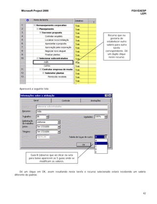 Microsoft Project 2000 FGV-EAESP
LEPI
42
Aparecerá a seguinte tela:
Dê um clique em OK, assim resultando nesta tarefa o recurso selecionado estará recebendo um salário
diferente do padrão.
Recurso que eu
gostaria de
estabelecer outro
salário para outra
tarefa
correspondente. Dê
um duplo clique
neste recurso.
Guia B (observe que ao clicar na seta
para baixo aparecem as 5 guias onde se
modificam os valores.
 