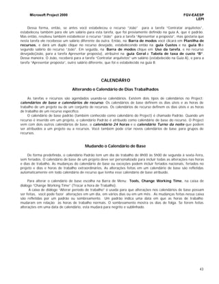 Microsoft Project 2000 FGV-EAESP
LEPI
43
Dessa forma, então, se antes você estabeleceu o recurso “João” para a tarefa “Contratar arquitetos”,
estabeleceu também para ele um salário para esta tarefa, que foi previamente definido na guia A, que é padrão.
Mas então, resolveu também estabelecer o recurso “João” para a tarefa “Apresentar a proposta”, mas gostaria que
nesta tarefa ele recebesse um salário diferente da outra. Então, na Barra de modos você clicará em Planilha de
recursos, e dará um duplo clique no recurso desejado, estabelecendo então na guia Custos e na guia B o
segundo salário do recurso “João”. Em seguida, na Barra de modos clique em Uso da tarefa, e no recurso
desejado(João, para a tarefa Apresentar proposta), atribuirei na guia Geral a Tabela de taxa de custo “B”.
Dessa maneira. O João, receberá para a tarefa “Contratar arquitetos” um salário (estabelecido na Guia A), e para a
tarefa “Apresentar proposta”, outro salário diferente, que foi o estabelecido na guia B.
CALENDÁRIO
Alterando o Calendário de Dias Trabalhados
As tarefas e recursos são agendados usando-se calendários. Existem dois tipos de calendários no Project:
calendários de base e calendários de recurso. Os calendários de base definem os dias úteis e as horas de
trabalho de um projeto ou de um conjunto de recursos. Os calendários de recurso definem os dias úteis e as horas
de trabalho de um recurso específico.
O calendário de base padrão (também conhecido como calendário do Project) é chamado Padrão. Quando um
recurso é inserido em um projeto, o calendário Padrão é atribuído como calendário de base do recurso. O Project
vem com dois outros calendários de base, o calendário 24 horas e o calendário Turno da noite que podem
ser atribuídos a um projeto ou a recursos. Você também pode criar novos calendários de base para grupos de
recursos.
Mudando o Calendário de Base
De forma predefinida, o calendário Padrão tem um dia de trabalho de 8h00 às 5h00 de segunda à sexta-feira,
sem feriados. O calendário de base de um projeto deve ser personalizado para incluir todas as alterações nas horas
e dias de trabalho. As mudanças do calendário de base ou exceções podem incluir feriados nacionais, feriados no
projeto e dias e horas de trabalho extraordinários. As alterações feitas em um calendário de base são refletidas
automaticamente em todo calendário de recurso que tenha esse calendário de base atribuído.
Para alterar o calendário de base escolha na Barra de Menu: Tools, Change Working Time, na caixa de
diálogo “Change Working Time” (Trocar a hora de Trabalho).
A caixa de diálogo “Alterar período de trabalho” é usada para que alterações nos calendários de base possam
ser feitas, você pode fazer alterações em um dia, em vários dias ou em um mês . As mudanças feitas nessa caixa
são refletidas por um padrão ou sombreamento. Um padrão indica uma data em que as horas de trabalho
mudaram em relação às horas de trabalho normais. O sombreamento mostra os dias de folga. Se forem feitas
alterações em uma data de calendário, esta mudará para negrito e sublinhado.
 