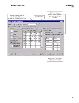 Microsoft Project 2000 FGV-EAESP
LEPI
44
Defina se a alteração do
calendário é válida para o
projeto ou só para um recurso.
Escolha o dia.
Defina se será dia
normal, dia de trabalho
diferente, ou dia sem
trabalho.
Determine o horário de
trabalho para este dia.
 