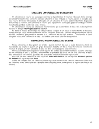Microsoft Project 2000 FGV-EAESP
LEPI
45
MUDANDO UM CALENDÁRIO DE RECURSO
Os calendários de recurso são usados para controlar a disponibilidade de recursos individuais. Como este tipo
de calendário inicialmente é como uma cópia do calendário de base atribuído ao recurso, apenas as exceções para
esse recurso devem ser introduzidas. As alterações em um calendário de recurso podem incluir férias de pessoal,
treinamento ou reuniões. Um calendário de recurso para equipamento ou locações pode ser usado para refletir
manutenção agendada ou intervalo para a limpeza.
Os calendários de recurso são editados da mesma maneira que os calendários de base. Eles estão disponíveis
na caixa de diálogo Informações sobre o recurso.
Na Barra de modos, dê um clique na seta para baixo e depois dê um clique no ícone Planilha de Recursos.
Dando um duplo clique em um determinado recurso desejado, aparecerá a caixa de diálogo informações sobre o
Recurso, clicando na guia período de trabalho é só colocar os dias de folga ou férias... selecionando as datas
desejadas e colocando como horas de folga... ou também pode mudar o horário de alguns dias.
CRIANDO UM NOVO CALENDÁRIO DE BASE
Novos calendários de base podem ser criados quando nenhum dos que já estão disponíveis atende às
necessidades do projeto ou quando um grupo de recursos trabalha em dias e horas diferentes do restante dos
recursos do projeto. Um novo calendário de base não deve ser criado apenas para um recurso.
Um novo calendário de base pode ser criado a partir dos padrões do calendário no Project ou como uma cópia
de um calendário de base já existente. Para minimizar a quantidade de edição em um novo calendário de base,
faça uma cópia de um existente, que tenha dias de trabalho em comum e feriados especificados.
Para criar um novo calendário de base clique em: Menu Ferramentas, dê um clique em Alterar o período
de trabalho e a seguir clique em Novo.
Vamos por exemplo, fazer um calendário para os seguranças de uma firma, com isso colocaremos como título
do calendário último turno (pode ser qualquer nome desejado porém, sendo preciso e objetivo em relação ao
recurso).
 
