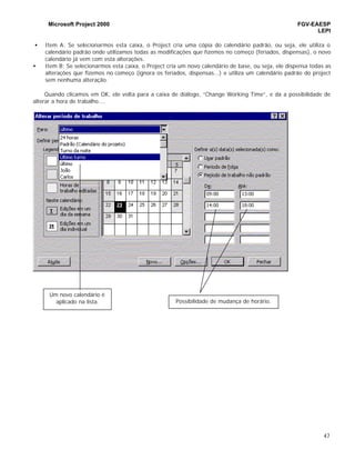 Microsoft Project 2000 FGV-EAESP
LEPI
47
• Item A: Se selecionarmos esta caixa, o Project cria uma cópia do calendário padrão, ou seja, ele utiliza o
calendário padrão onde utilizamos todas as modificações que fizemos no começo (feriados, dispensas), o novo
calendário já vem com esta alterações.
• Item B: Se selecionarmos esta caixa, o Project cria um novo calendário de base, ou seja, ele dispensa todas as
alterações que fizemos no começo (ignora os feriados, dispensas...) e utiliza um calendário padrão do project
sem nenhuma alteração.
Quando clicamos em OK, ele volta para a caixa de diálogo, “Change Working Time”, e da a possibilidade de
alterar a hora de trabalho....
Um novo calendário é
aplicado na lista. Possibilidade de mudança de horário.
 