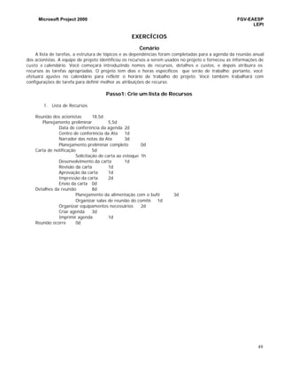 Microsoft Project 2000 FGV-EAESP
LEPI
49
EXERCÍCIOS
Cenário
A lista de tarefas, a estrutura de tópicos e as dependências foram completadas para a agenda da reunião anual
dos acionistas. A equipe de projeto identificou os recursos a serem usados no projeto e forneceu as informações de
custo e calendário. Você começará introduzindo nomes de recursos, detalhes e custos, e depois atribuíra os
recursos às tarefas apropriadas. O projeto tem dias e horas específicos que serão de trabalho; portanto, você
efetuará ajustes no calendário para refletir o horário de trabalho do projeto. Você também trabalhará com
configurações de tarefa para definir melhor as atribuições de recurso.
Passo1: Crie um lista de Recursos
1. Lista de Recursos
Reunião dos acionistas 18,5d
Planejamento preliminar 5,5d
Data de conferência da agenda 2d
Centro de conferência da Ata 1d
Narrador das notas da Ata 3d
Planejamento preliminar completo 0d
Carta de notificação 5d
Solicitação de carta ao estoque 1h
Desenvolvimento da carta 1d
Revisão da carta 1d
Aprovação da carta 1d
Impressão da carta 2d
Envio da carta 0d
Detalhes da reunião 8d
Planejamento da alimentação com o bufê 3d
Organizar salas de reunião do comitê 1d
Organizar equipamentos necessários 2d
Criar agenda 3d
Imprimir agenda 1d
Reunião ocorre 0d
 