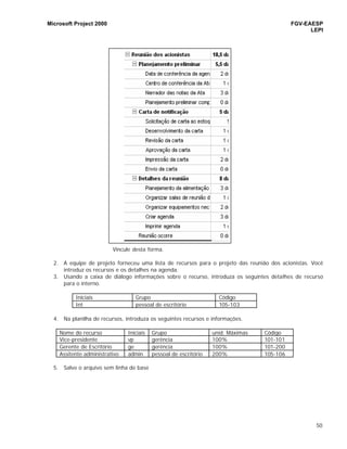 Microsoft Project 2000 FGV-EAESP
LEPI
50
Vincule desta forma.
2. A equipe de projeto forneceu uma lista de recursos para o projeto das reunião dos acionistas. Você
introduz os recursos e os detalhes na agenda.
3. Usando a caixa de diálogo informações sobre o recurso, introduza os seguintes detalhes de recurso
para o interno.
Iniciais Grupo Código
Int pessoal de escritório 105-103
4. Na planilha de recursos, introduza os seguintes recursos e informações.
Nome do recurso Iniciais Grupo unid. Máximas Código
Vice-presidente vp gerência 100% 101-101
Gerente de Escritório ge gerência 100% 101-200
Assitente administrativo admin pessoal de escritório 200% 105-106
5. Salve o arquivo sem linha de base
 