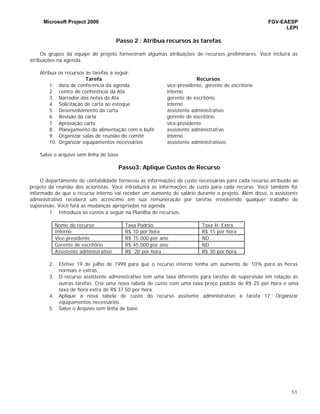 Microsoft Project 2000 FGV-EAESP
LEPI
51
Passo 2 : Atribua recursos às tarefas
Os grupos da equipe de projeto forneceram algumas atribuições de recursos preliminares. Você incluirá as
atribuições na agenda.
Atribua os recursos às tarefas a seguir:
Tarefa Recursos
1. data de conferência da agenda vice-presidente, gerente de escritório
2. centro de conferência da Ata interno
3. Narrador das notas da Ata gerente de escritório
4. Solicitação de carta ao estoque interno
5. Desenvolvimento da carta assistente administrativo
6. Revisão da carta gerente de escritório
7. Aprovação carta vice-presidente
8. Planejamento da alimentação com o bufê assistente administrativo
9. Organizar salas de reunião do comitê interno
10. Organizar equipamentos necessários assistente administrativos
Salve o arquivo sem linha de base.
Passo3: Aplique Custos de Recurso
O departamento de contabilidade forneceu as informações de custo necessárias para cada recurso atribuído ao
projeto da reunião dos acionistas. Você introduzirá as informações de custo para cada recurso. Você também foi
informado de que o recurso interno vai receber um aumento de salário durante o projeto. Além disso, o assistente
administrativo receberá um acréscimo em sua remuneração por tarefas envolvendo qualquer trabalho de
supervisão. Você fará as mudanças apropriadas na agenda.
1. Introduza os custos a seguir na Planilha de recursos.
Nome do recurso Taxa Padrão Taxa H. Extra
Interno R$ 10 por hora R$ 15 por hora
Vice-presidente R$ 75.000 por ano ND
Gerente de escritório R$ 45.000 por ano ND
Assistente administrativo R$ 20 por hora R$ 30 por hora
2. Efetive 19 de julho de 1999 para que o recurso interno tenha um aumento de 10% para as horas
normais e extras.
3. O recurso assistente administrativo tem uma taxa diferente para tarefas de supervisão em relação às
outras tarefas. Crie uma nova tabela de custo com uma taxa preço padrão de R$ 25 por hora e uma
taxa de hora extra de R$ 37,50 por hora.
4. Aplique a nova tabela de custo do recurso assitente administrativo à tarefa 17, Organizar
equipamentos necessários .
5. Salve o Arquivo sem linha de base.
 