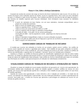 Microsoft Project 2000 FGV-EAESP
LEPI
52
Passe 4: Crie, Edite e Atribua Calendários
O projeto da reunião dos acionais não exige um dia de oito horas tradicional de cada recurso. Em vez disso, as
tarefas do projeto serão realizadas apenas de manhã, exceto às segundas-feiras. Você criará um novo calendário
de base e o atribuirá a cada recurso do projeto. Você também precisará de uma lista de dias de folga do projeto e
dos horários de trabalho especiais para recursos individuais. Você introduzirá essas exceções no calendário
apropriado.
1. A partir do calendário de base Padrão, crie um novo calendário, chamado compartilhado, para o
projeto de reunião dos acionistas.
2. Mude as horas de trabalho para o seguinte.
Todas as segundas-feiras: 13:00h às 17:00h
Todas as terças até sextas-feiras de 8:00h às 12:00h
3. Insira os seguintes dias de folga no calendário Compartilhado.
5 de julho de 2000 – 4 de julho, fim de semana prolongado
26 de julho de 2000 – não há expediente à tarde , piquenique da empresa (marcado
como folga)
4. Atribua o calendário Compartilhado a todos os recursos atribuídos ao projeto.
5. Marque 6 de julho de 2000 como dia de folga para o gerente de escritórios no calendário de recurso.
6. Salve o arquivo sem linha de base.
GERENCIANDO CARGAS DE TRABALHO DE RECURSO
À medida que recursos são atribuídos às tarefas em um projeto, podem ocorrer conflitos. Um conflito de
recurso ocorre quando um recurso é agendado para realizar mais trabalho do que pode comportar no horário
disponível. Ele pode ocorrer como resultado de uma única atribuição de tarefa ou de várias. Quando os conflitos de
recurso são identificados, a agenda deve ser analisada e decisões devem ser tomadas para resoluções.
Usando-se o Project, os conflitos de Recursos podem ser identificados rapidamente por meio de vários modos
diferentes. Os modos de utilização apresentam tarefas e recursos em grupos de atribuição e exibem uma escala de
tempo de valores de trabalho para cada atribuição. Cada conflito de recurso é identificado pelo realce em vermelho
das informações de conflito e pela apresentação de um indicador de redistribuição (nivelamento).
VISUALIZANDO CARGAS DE TRABALHO DE RECURSO E ATRIBUIÇÕES DE TAREFA
Visualizar as cargas de trabalho de recurso ajuda a identificar até que ponto um recurso está superalocado. As
informações obtidas pela visualização das cargas de trabalho ajudam a resolver conflitos de recurso em uma
agenda. Um recurso está superalocado quando ele é atribuído a mais trabalho do que pode realizar em suas horas
de trabalho agendada.
Quando um recurso está superalocado, o texto referente a ele é realçado em vermelho e, no modo Uso do
recurso, um indicador de redistribuição é apresentado. Use este modo para identificar e resolver superalocações de
recursos. Você pode usar o Gráfico de recursos que apresenta a porcentagem de utilização do recurso em um
formato de gráfico de barras.
 