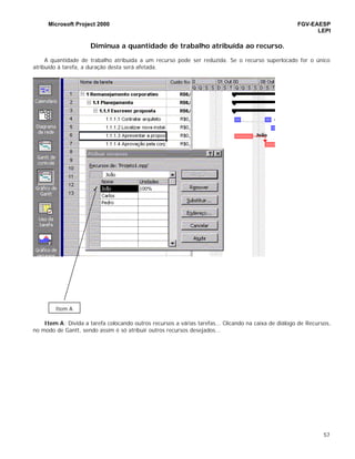 Microsoft Project 2000 FGV-EAESP
LEPI
57
Diminua a quantidade de trabalho atribuída ao recurso.
A quantidade de trabalho atribuída a um recurso pode ser reduzida. Se o recurso superlocado for o único
atribuído à tarefa, a duração desta será afetada.
Item A: Divida a tarefa colocando outros recursos a várias tarefas... Clicando na caixa de diálogo de Recursos,
no modo de Gantt, sendo assim é só atribuir outros recursos desejados...
Item A
 