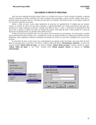 Microsoft Project 2000 FGV-EAESP
LEPI
58
SALVANDO O PROJETO ORIGINAL
Uma vez que a agenda do projeto esteja criada e os conflitos de recurso e tarefa estejam resolvidos, a agenda
corrente representa a melhor estimativa de como o projeto deve prosseguir e quais recursos exigirá. Antes que a
primeira tarefa do projeto comece, uma linha de base deve ser definida. Uma linha de base é um registro tirado em
um momento específico no projeto.
Definir a linha de base é uma etapa importante no processo de agendamento. À medida que um projeto
avança, os tempos de início são úteis para comparar a agenda planejada com versões posteriores dela para que
possamos ver quais mudanças ocorreram. Quando uma linha de base é salva, o Assistente de planejamento não
avisa mais o usuário a respeito de salvar um arquivo de projeto. Uma linha de base é salva usando-se o aviso do
Assistente de planejamento ou comando Salvar linha de base.
A linha de base de um projeto deve ser vista como uma ferramenta de aprendizado. As informações reunidas
pela comparação da linha de base com o andamento real de um projeto podem ser usadas para identificar futuros
problemas, para estabelecer melhores estimativas de duração de tarefa ou para fazer atribuições de recurso mais
precisas.
Se uma linha de base é salva antes que o planejamento da agenda esteja terminado, uma nova linha de base
pode ser gravada sobre a existente. Para tanto, escolha na Barra de Menu: Ferramentas, Controle, no menu em
cascata escolha Salvar linha de base, na caixa de diálogo “Salvar linha de base” escolha o botão de opção
“Salvar linha de base” e, em “Para”, escolha entre Salvar projeto inteiro ou apenas as Tarefas
selecionadas.
 