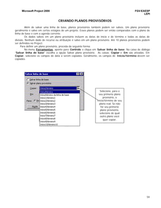 Microsoft Project 2000 FGV-EAESP
LEPI
59
CRIANDO PLANOS PROVISÓRIOS
Além de salvar uma linha de base, planos provisórios também podem ser salvos. Um plano provisório
geralmente é salvo em certos estágios de um projeto. Esses planos podem ser então comparados com o plano de
linha de base e com a agenda corrente.
Os dados salvos em um plano provisório incluem as datas de início e de término e todas as datas de
divisão. Nenhum dado de recurso ou atribuição é salvo em um plano provisório. Até 10 planos provisórios podem
ser definidos no Project.
Para definir um plano provisório, proceda da seguinte forma:
No menu Ferramentas, aponte para Controle e clique em Salvar linha de base. Na caixa de diálogo
“Salvar linha de base” escolha a opção Salvar plano provisório. As caixas Copiar e Em são ativadas. Em
Copiar, selecione os campos de data a serem copiados. Geralmente, os campos de Início/término devem ser
copiados.
Selecione, para o
seu primerio plano
provisório, o
início/término de seu
plano real. Se não
for seu primerio
plano provisório,
selecione de qual
outro plano você
quer copiar.
 
