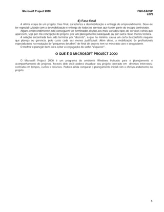 Microsoft Project 2000 FGV-EAESP
LEPI
6
4) Fase final
A última etapa de um projeto, fase final, caracteriza a desmobilização e entrega do empreendimento. Deve-se
ter especial cuidado com a desmobilização e entrega de todos os serviços que fazem parte do escopo contratado.
Alguns empreendimentos não conseguem ser terminados devido aos mais variados tipos de serviços extras que
aparecem, seja por má concepção do projeto, por um planejamento inadequado ou por outra razão menos técnica.
A solução encontrada tem sido terminar por "decreto", o que no mínimo, causa um certo desconforto naquele
que planeja ou gerencia, pelo custo cada vez menos justificável. Além disso, a mobilização de profissionais
especializados na resolução de "pequenos detalhes" de final de projeto tem se mostrado caro e desgastante.
O melhor é planejar bem para evitar a conjugação do verbo "esquecer".
O QUE É O MICROSOFT PROJECT 2000
O Microsoft Project 2000 é um programa do ambiente Windows indicado para o planejamento e
acompanhamento de projetos. Através dele você poderá visualizar seu projeto centrado em diversos interesses:
centrado em tempos, custos e recursos. Poderá ainda comparar o planejamento inicial com o efetivo andamento do
projeto.
 