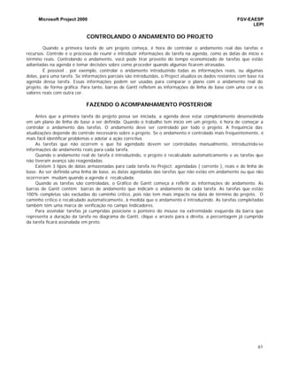 Microsoft Project 2000 FGV-EAESP
LEPI
61
CONTROLANDO O ANDAMENTO DO PROJETO
Quando a primeira tarefa de um projeto começa, é hora de controlar o andamento real das tarefas e
recursos. Controle é o processo de reunir e introduzir informações de tarefa na agenda, como as datas de início e
término reais. Controlando o andamento, você pode tirar proveito do tempo economizado de tarefas que estão
adiantadas na agenda e tomar decisões sobre como proceder quando algumas ficarem atrasadas.
É possível , por exemplo, controlar o andamento introduzindo todas as informações reais, ou algumas
delas, para uma tarefa. Se informações parciais são introduzidas, o Project atualiza os dados restantes com base na
agenda dessa tarefa. Essas informações podem ser usadas para comparar o plano com o andamento real do
projeto, de forma gráfica. Para tanto, barras de Gantt refletem as informações de linha de base com uma cor e os
valores reais com outra cor.
FAZENDO O ACOMPANHAMENTO POSTERIOR
Antes que a primeira tarefa do projeto possa ser iniciada, a agenda deve estar completamente desenvolvida
em um plano de linha de base a ser definida. Quando o trabalho tem início em um projeto, é hora de começar a
controlar o andamento das tarefas. O andamento deve ser controlado por todo o projeto. A frequência das
atualizações depende do controle necessário sobre o projeto. Se o andamento é controlado mais frequentemente, é
mais fácil identificar problemas e adotar a ação corretiva.
As tarefas que não ocorrem o que foi agendado devem ser controladas manualmente, introduzindo-se
informações de andamento reais para cada tarefa.
Quando o andamento real de tarefa é introduzindo, o projeto é recalculado automaticamente e as tarefas que
não tiveram avanço são reagendadas.
Existem 3 tipos de datas armazenadas para cada tarefa no Project: agendadas ( corrente ), reais e de linha de
base. Ao ser definida uma linha de base, as datas agendadas das tarefas que não estão em andamento ou que não
ocorrreram mudam quando a agenda é recalculada.
Quando as tarefas são controladas, o Gráfico de Gantt começa a refletir as informações de andamento. As
barras de Gantt contêm barras de andamento que indicam o andamento de cada tarefa. As tarefas que estão
100% completas são excluídas do caminho crítico, pois não tem mais impacto na data de término do projeto. O
caminho crítico é recalculado automaticamente, à medida que o andamento é introduzindo. As tarefas completadas
também têm uma marca de verificação no campo Indicadores.
Para assinalar tarefas já cumpridas posicione o ponteiro do mouse na extremidade esquerda da barra que
representa a duração da tarefa no diagrama de Gantt, clique e arraste para a direita, a percentagem já cumprida
da tarefa ficará assinalada em preto.
 