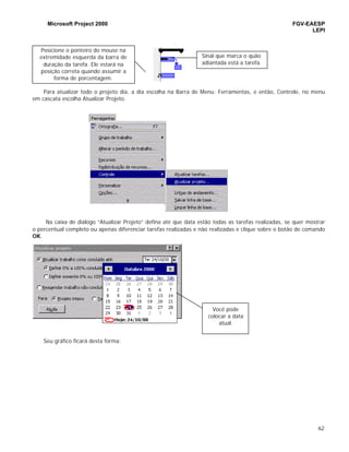 Microsoft Project 2000 FGV-EAESP
LEPI
62
Para atualizar todo o projeto dia, a dia escolha na Barra de Menu: Ferramentas, e então, Controle, no menu
em cascata escolha Atualizar Projeto.
Na caixa de diálogo “Atualizar Projeto” defina até que data estão todas as tarefas realizadas, se quer mostrar
o percentual completo ou apenas diferenciar tarefas realizadas e não realizadas e clique sobre o botão de comando
OK.
Seu gráfico ficará desta forma:
Posicione o ponteiro do mouse na
extremidade esquerda da barra de
duração da tarefa. Ele estará na
posição correta quando assumir a
forma de porcentagem.
Sinal que marca o quão
adiantada está a tarefa.
Você pode
colocar a data
atual.
 