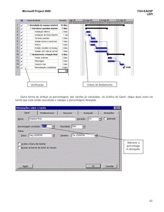 Microsoft Project 2000 FGV-EAESP
LEPI
63
Outra forma de atribuir as porcentagens das tarefas já concluídas: no Gráfico de Gantt, clique duas vezes na
tarefa que está sendo executada e coloque a porcentagem desejada.
Adicione a
porcentage
m desejada.
Verificação Linhas de Andamento.
 