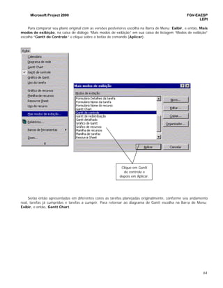 Microsoft Project 2000 FGV-EAESP
LEPI
64
Para comparar seu plano original com as versões posteriores escolha na Barra de Menu: Exibir, e então, Mais
modos de exibição, na caixa de diálogo “Mais modos de exibição” em sua caixa de listagem “Modos de exibição”
escolha “Gantt de Controle ” e clique sobre o botão de comando (Aplicar).
Serão então apresentadas em diferentes cores as tarefas planejadas originalmente, conforme seu andamento
real, tarefas já cumpridas e tarefas a cumprir. Para retornar ao diagrama de Gantt escolha na Barra de Menu:
Exibir, e então, Gantt Chart.
Clique em Gantt
de controle e
depois em Aplicar.
 