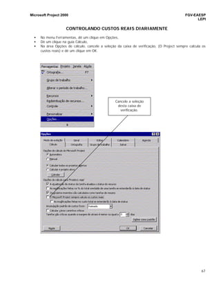 Microsoft Project 2000 FGV-EAESP
LEPI
67
CONTROLANDO CUSTOS REAIS DIARIAMENTE
• No menu Ferramentas, dê um clique em Opções,
• Dê um clique na guia Cálculo,
• Na área Opções de cálculo, cancele a seleção da caixa de verificação, (O Project sempre calcula os
custos reais) e dê um clique em OK.
Cancele a seleção
desta caixa de
verificação.
 