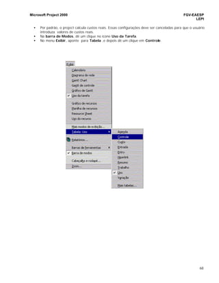 Microsoft Project 2000 FGV-EAESP
LEPI
68
• Por padrão, o project calcula custos reais. Essas configurações deve ser canceladas para que o usuário
introduza valores de custos reais.
• Na barra de Modos, dê um clique no ícone Uso da Tarefa.
• No menu Exibir, aponte para Tabela ,e depois dê um clique em Controle.
 