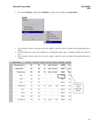 Microsoft Project 2000 FGV-EAESP
LEPI
69
• No menu Formatar, aponte para Detalhes, e depois dê um clique em Custo Real.
• Para introduzir valores reais para um tarefa, digite o valor do custo no campo do dia apropriado para a
tarefa.
• As informações de custo real só podem ser introduzidas depois que o trabalho restante da tarefa for
zero.
• Para introduzir valores reais em um recurso, digite o valor do custo no campo do dia apropriado para o
recurso.
Insira os
custos
atuais das
tarefas.
 