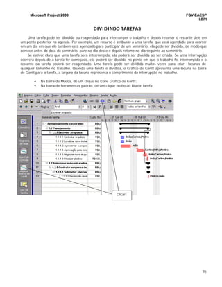 Microsoft Project 2000 FGV-EAESP
LEPI
70
DIVIDINDO TAREFAS
Uma tarefa pode ser dividida ou reagendada para interromper o trabalho e depois retomar o restante dele em
um ponto posterior na agenda. Por exemplo, um recurso é atribuído a uma tarefa que está agendada para ocorrer
em um dia em que ele também está agendado para participar de um seminário, ela pode ser dividida, de modo que
comece antes da data do seminário, pare no dia deste e depois retome no dia seguinte ao seminário.
Se estiver claro que uma tarefa será interrompida, ela poderá ser dividida ao ser criada. Se uma interrupção
ocorrerá depois de a tarefa ter começado, ela poderá ser dividida no ponto em que o trabalho foi interrompido e o
restante da tarefa poderá ser reagendado. Uma tarefa pode ser dividida muitas vezes para criar lacunas de
qualquer tamanho no trabalho. Quando uma tarefa é dividida, o Gráfico de Gantt apresenta uma lacuna na barra
de Gantt para a tarefa, a largura da lacuna representa o comprimento da interrupção no trabalho.
• Na barra de Modos, dê um clique no ícone Gráfico de Gantt;
• Na barra de ferramentas padrão, dê um clique no botão Dividir tarefa;
Clicar:
 
