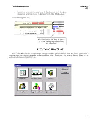 Microsoft Project 2000 FGV-EAESP
LEPI
71
• Posicione o cursor do mouse na barra de Gantt para a tarefa desejada;
• Posicione o cursor do mouse na barra de Gantt até a data desejada.
Aparecerá a seguinte tela:
EXECUTANDO RELATÓRIOS
O MS Project 2000 oferece-lhe modelos de relatórios voltados a diferentes interesses que podem incidir sobre o
mesmo projeto, para acessá-los escolha na Barra de Menu Exibir, Relatórios.... Na caixa de diálogo “Relatórios” há
opções de direcionamento do interesse:
Posicione o cursor (no meio do gráfico
da tarefa) na data desejada e arraste
até a data final.
 