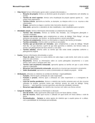 Microsoft Project 2000 FGV-EAESP
LEPI
72
• Vião Geral, fornece informações gerais sobre o projeto direcionadas a:
o Resumo do projeto, fornece as diretrizes gerais do projeto e do andamento sem detalhar as
tarefas;
o Tarefas de nível superior, fornece uma visualização do projeto apenas quanto às suas
etapas mais importantes;
o Tarefas críticas, apresenta as tarefas, as durações, as relações entre si e os recursos a elas
relacionados;
o Etapas, apresenta as etapas e eventos mais marcantes durante o projeto;
o Dias úteis, apresenta o calendário de dias trabalhados e não trabalhados para o projeto;
• Atividades atuais, fornece informações direcionadas ao andamento do projeto:
o Tarefas não iniciadas, fornece as tarefas não iniciadas, seu cronograma planejado e
recursos envolvidos;
o Tarefas com início breve, após completarmos as caixas de diálogo “Date Range”, em que
definimos um período, nos fornece as tarefas prestes a serem executadas;
o Tarefas em andamento, fornece as informações a respeito das tarefas já iniciadas;
o Tarefas concluídas, informa sobre as tarefas já executadas;
o Tarefas que já deveriam ser iniciadas, após completarmos a caixa de diálogo “Should
Start By”, em que dizemos a partir de que data queremos o relatório, nos fornece todas as
tarefas com planejamento de início anterior a esta data;
o Tarefas adiadas, informa sobre as tarefas que não estão sendo cumpridas conforme o
planejamento original;
• Custos, fornece informações direcionadas a custos:
o Fluxo de caixa, fornece os custos diários de cada etapa e cada tarefa, bem como os custos
totais de cada semana;
o Orçamento, fornece as informações sobre os custos planejados (orçamento) e o custo
efetivo, bem como a variação entre eles;
o Tarefas com orçamento estourado, apresenta apenas as tarefas em que o custo efetivo
superou o planejado;
o Recursos com orçamento estourado, apresenta os recursos que oneraram o orçamento;
o Valor Acumulado, apresenta os custos economizados em relação ao projeto inicial;
• Atribuições, direciona os relatórios no sentido de distribuir responsabilidades:
o Funções, informa qual a atribuição de cada responsável;
o Funções e prazos, informa qual a atribuição de cada responsável e o cronograma de
execução;
o Lista de tarefas pendentes, fornece o relatório das tarefas semanais para um dos recursos
utilizados no projeto, portanto temos que informar através da caixa de diálogo “Using
Resource...”, para qual dos recursos queremos uma lista das atividades semanais;
o Recursos superalocados, faz relatório dos recursos com sobre-uso (horas extras);
• Carga de trabalho..., direciona as informações à alocação:
o Uso da tarefa, indica qual tarefa utiliza qual recurso em horas diárias e totais;
o Uso do recurso, indica qual recurso é utilizado em qual tarefa em horas diárias e total de
horas;
o Personalizados..., fornece as várias opções de relatório que o usuário possa vir a utilizar,
com a possibilidade de formatação personalizada.
 