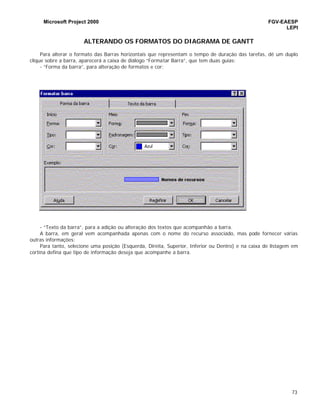 Microsoft Project 2000 FGV-EAESP
LEPI
73
ALTERANDO OS FORMATOS DO DIAGRAMA DE GANTT
Para alterar o formato das Barras horizontais que representam o tempo de duração das tarefas, dê um duplo
clique sobre a barra, aparecerá a caixa de diálogo “Formatar Barra”, que tem duas guias:
- “Forma da barra”, para alteração de formatos e cor;
- “Texto da barra”, para a adição ou alteração dos textos que acompanhão a barra.
A barra, em geral vem acompanhada apenas com o nome do recurso associado, mas pode fornecer várias
outras informações:
Para tanto, selecione uma posição (Esquerda, Direita, Superior, Inferior ou Dentro) e na caixa de listagem em
cortina defina que tipo de informação deseja que acompanhe a barra.
 