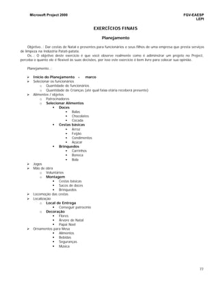 Microsoft Project 2000 FGV-EAESP
LEPI
77
EXERCÍCIOS FINAIS
Planejamento
Objetivo..: Dar cestas de Natal e presentes para funcionários e seus filhos de uma empresa que presta serviços
de limpeza na Indústria Patati-patata.
Os..: O objetivo deste exercício é que você observe realmente como é adiminstrar um projeto no Project,
perceba o quanto ele é flexível às suas decisões, por isso este exercício é bem livre para colocar sua opinião.
Planejamento..:
Ø Início do Planejamento - marco
Ø Selecionar os funcionários
o Quantidade de funcionários
o Quantidade de Crianças (até qual faixa etária receberá presente)
Ø Alimentos / objetos
o Patrocinadores
o Selecionar Alimentos
§ Doces
• Balas
• Chocolates
• Cocada
§ Cestas básicas
• Arroz
• Feijão
• Condimentos
• Açúcar
§ Brinquedos
• Carrinhos
• Boneca
• Bola
Ø Jogos
Ø Mão de obra
o Voluntários
o Montagem
§ Cestas básicas
§ Sacos de doces
§ Brinquedos
Ø Locomoção das cestas
Ø Localização
o Local de Entrega
§ Conseguir patrocínio
o Decoração
§ Flores
§ Árvore de Natal
§ Papai Noel
Ø Ornamentos para Mesa
§ Alimentos
§ Bebidas
§ Seguranças
§ Música
 