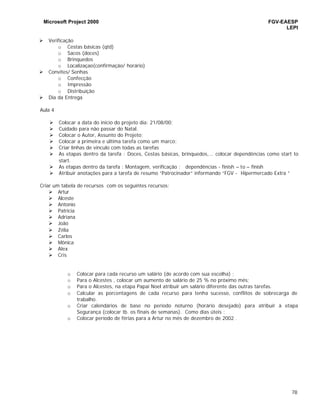 Microsoft Project 2000 FGV-EAESP
LEPI
78
Ø Verificação
o Cestas básicas (qtd)
o Sacos (doces)
o Brinquedos
o Localizaçao(confirmação/ horário)
Ø Convites/ Senhas
o Confecção
o Impressão
o Distribuição
Ø Dia da Entrega
Aula 4
Ø Colocar a data do inicío do projeto dia: 21/08/00;
Ø Cuidado para não passar do Natal.
Ø Colocar o Autor, Assunto do Projeto;
Ø Colocar a primeira e última tarefa como um marco;
Ø Criar linhas de vínculo com todas as tarefas
Ø As etapas dentro da tarefa : Doces, Cestas básicas, brinquedos,... colocar dependências como start to
start.
Ø As etapas dentro da tarefa : Montagem, verificação : dependências - finish – to – finish
Ø Atribuir anotações para a tarefa de resumo “Patrocinador” informando “FGV - Hipermercado Extra ”
Criar um tabela de recursos com os seguintes recursos:
Ø Artur
Ø Alceste
Ø Antonio
Ø Patricia
Ø Adriana
Ø João
Ø Zélia
Ø Carlos
Ø Mônica
Ø Alex
Ø Cris
o Colocar para cada recurso um salário (de acordo com sua escolha) ;
o Para o Alcestes , colocar um aumento de salário de 25 % no próximo mês;
o Para o Alcestes, na etapa Papai Noel atribuir um salário diferente das outras tarefas.
o Calcular as porcentagens de cada recurso para tenha sucesso, conflitos de sobrecarga de
trabalho.
o Criar calendários de base no período noturno (horário desejado) para atribuir à etapa
Segurança (colocar tb. os finais de semanas). Como dias úteis ;
o Colocar período de férias para a Artur no mês de dezembro de 2002 .
 