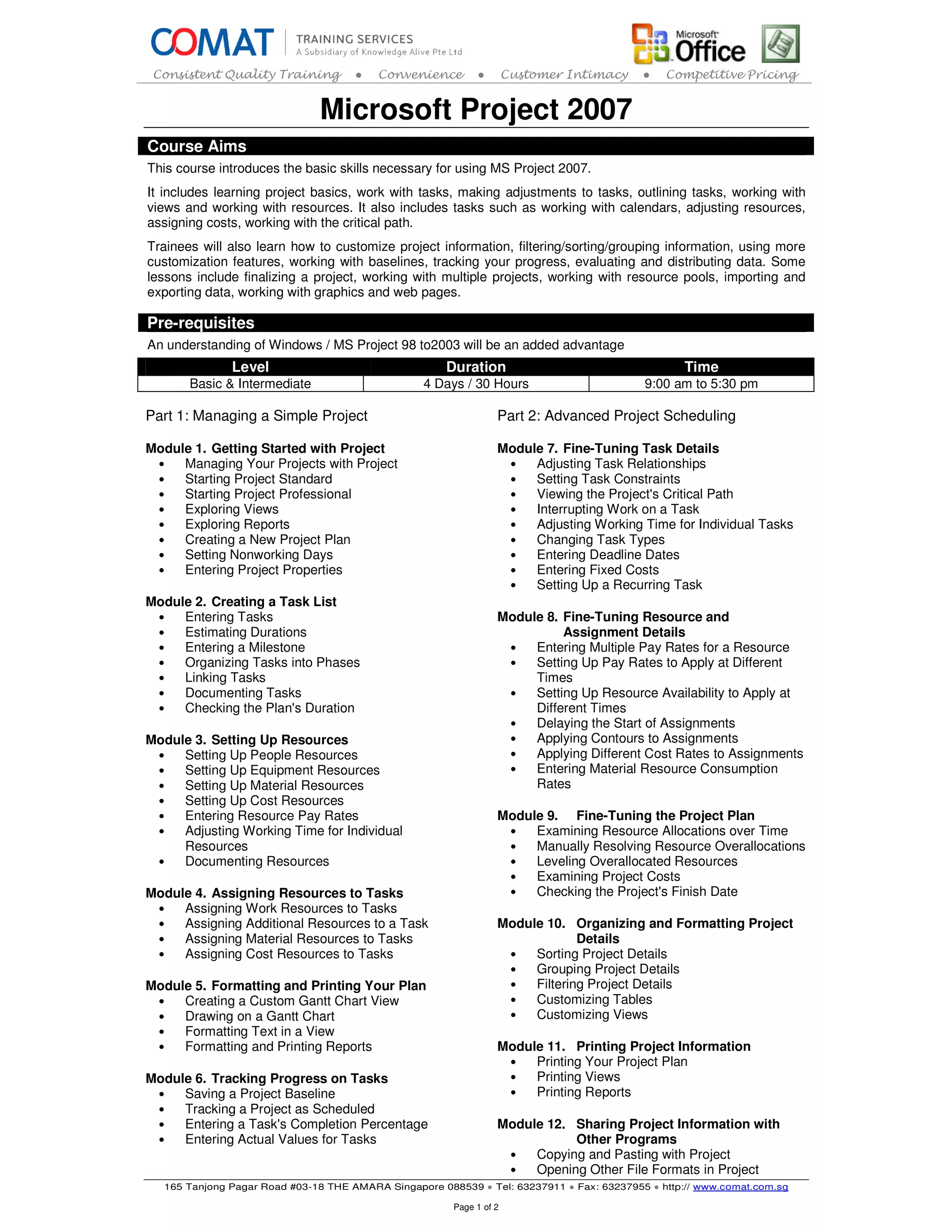 Consistent Quality Training          ●   Convenience        ●        Customer Intimacy    ●   Competitive Pricing


                               Microsoft Project 2007
Course Aims
This course introduces the basic skills necessary for using MS Project 2007.
It includes learning project basics, work with tasks, making adjustments to tasks, outlining tasks, working with
views and working with resources. It also includes tasks such as working with calendars, adjusting resources,
assigning costs, working with the critical path.
Trainees will also learn how to customize project information, filtering/sorting/grouping information, using more
customization features, working with baselines, tracking your progress, evaluating and distributing data. Some
lessons include finalizing a project, working with multiple projects, working with resource pools, importing and
exporting data, working with graphics and web pages.

Pre-requisites
An understanding of Windows / MS Project 98 to2003 will be an added advantage
               Level                                  Duration                                    Time
       Basic & Intermediate                       4 Days / 30 Hours                        9:00 am to 5:30 pm

Part 1: Managing a Simple Project                                 Part 2: Advanced Project Scheduling

Module 1. Getting Started with Project                            Module 7. Fine-Tuning Task Details
 •   Managing Your Projects with Project                           •   Adjusting Task Relationships
 •   Starting Project Standard                                     •   Setting Task Constraints
 •   Starting Project Professional                                 •   Viewing the Project's Critical Path
 •   Exploring Views                                               •   Interrupting Work on a Task
 •   Exploring Reports                                             •   Adjusting Working Time for Individual Tasks
 •   Creating a New Project Plan                                   •   Changing Task Types
 •   Setting Nonworking Days                                       •   Entering Deadline Dates
 •   Entering Project Properties                                   •   Entering Fixed Costs
                                                                   •   Setting Up a Recurring Task
Module 2. Creating a Task List
 •   Entering Tasks                                               Module 8. Fine-Tuning Resource and
 •   Estimating Durations                                                   Assignment Details
 •   Entering a Milestone                                          •   Entering Multiple Pay Rates for a Resource
 •   Organizing Tasks into Phases                                  •   Setting Up Pay Rates to Apply at Different
 •   Linking Tasks                                                     Times
 •   Documenting Tasks                                             •   Setting Up Resource Availability to Apply at
 •   Checking the Plan's Duration                                      Different Times
                                                                   •   Delaying the Start of Assignments
Module 3. Setting Up Resources                                     •   Applying Contours to Assignments
 •   Setting Up People Resources                                   •   Applying Different Cost Rates to Assignments
 •   Setting Up Equipment Resources                                •   Entering Material Resource Consumption
 •   Setting Up Material Resources                                     Rates
 •   Setting Up Cost Resources
 •   Entering Resource Pay Rates                                  Module 9. Fine-Tuning the Project Plan
 •   Adjusting Working Time for Individual                         •   Examining Resource Allocations over Time
     Resources                                                     •   Manually Resolving Resource Overallocations
 •   Documenting Resources                                         •   Leveling Overallocated Resources
                                                                   •   Examining Project Costs
Module 4. Assigning Resources to Tasks                             •   Checking the Project's Finish Date
 •   Assigning Work Resources to Tasks
 •   Assigning Additional Resources to a Task                     Module 10. Organizing and Formatting Project
 •   Assigning Material Resources to Tasks                                     Details
 •   Assigning Cost Resources to Tasks                             •   Sorting Project Details
                                                                   •   Grouping Project Details
Module 5. Formatting and Printing Your Plan                        •   Filtering Project Details
 •   Creating a Custom Gantt Chart View                            •   Customizing Tables
 •   Drawing on a Gantt Chart                                      •   Customizing Views
 •   Formatting Text in a View
 •   Formatting and Printing Reports                              Module 11. Printing Project Information
                                                                   •   Printing Your Project Plan
Module 6. Tracking Progress on Tasks                               •   Printing Views
 •   Saving a Project Baseline                                     •   Printing Reports
 •   Tracking a Project as Scheduled
 •   Entering a Task's Completion Percentage                      Module 12. Sharing Project Information with
 •   Entering Actual Values for Tasks                                        Other Programs
                                                                   •   Copying and Pasting with Project
                                                                   •   Opening Other File Formats in Project
   165 Tanjong Pagar Road #03-18 THE AMARA Singapore 088539 ● Tel: 63237911 ● Fax: 63237955 ● http:// www.comat.com.sg

                                                        Page 1 of 2
 