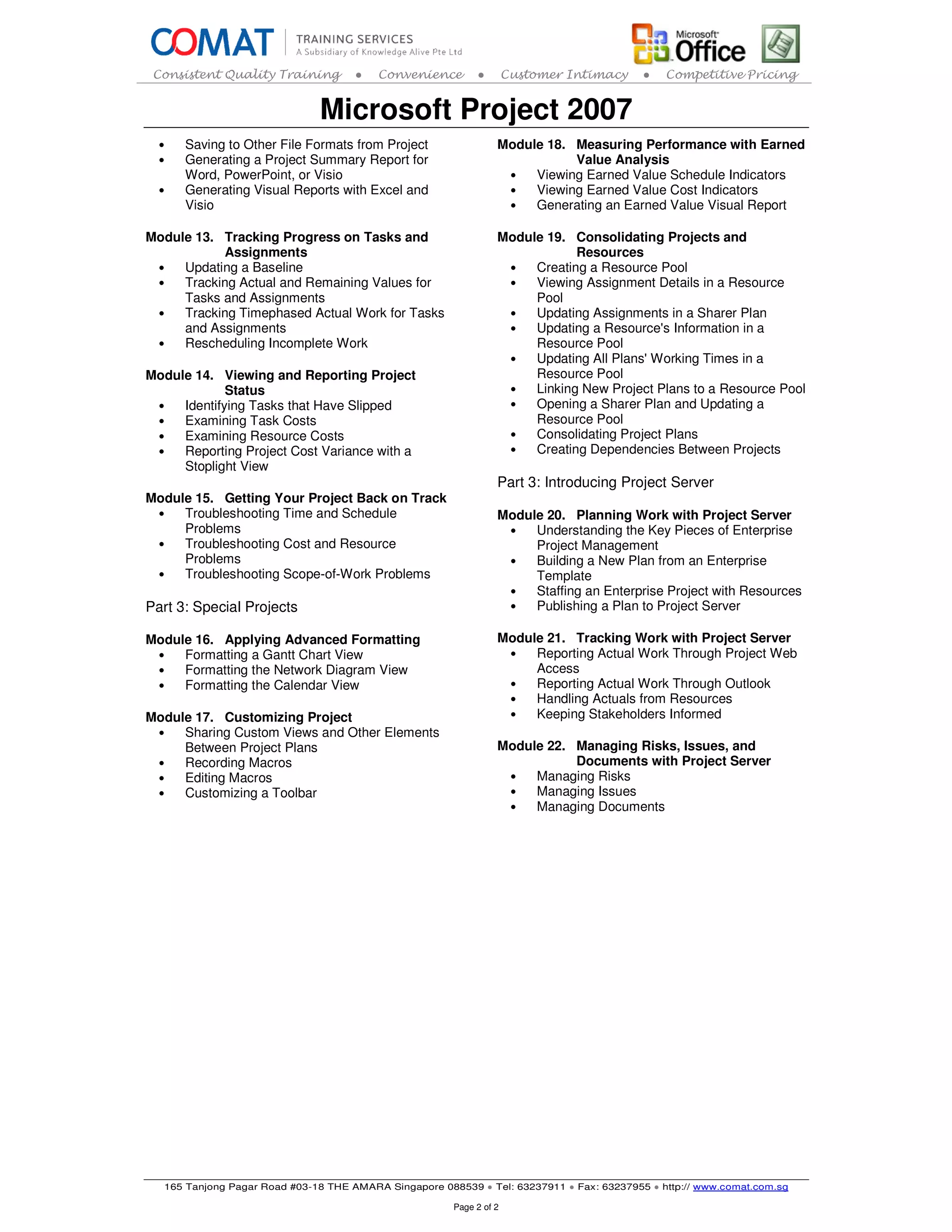 Consistent Quality Training         ●   Convenience        ●        Customer Intimacy    ●   Competitive Pricing


                              Microsoft Project 2007
  •   Saving to Other File Formats from Project                  Module 18. Measuring Performance with Earned
  •   Generating a Project Summary Report for                               Value Analysis
      Word, PowerPoint, or Visio                                  •   Viewing Earned Value Schedule Indicators
  •   Generating Visual Reports with Excel and                    •   Viewing Earned Value Cost Indicators
      Visio                                                       •   Generating an Earned Value Visual Report

Module 13. Tracking Progress on Tasks and                        Module 19. Consolidating Projects and
           Assignments                                                       Resources
 •   Updating a Baseline                                          •   Creating a Resource Pool
 •   Tracking Actual and Remaining Values for                     •   Viewing Assignment Details in a Resource
     Tasks and Assignments                                            Pool
 •   Tracking Timephased Actual Work for Tasks                    •   Updating Assignments in a Sharer Plan
     and Assignments                                              •   Updating a Resource's Information in a
 •   Rescheduling Incomplete Work                                     Resource Pool
                                                                  •   Updating All Plans' Working Times in a
Module 14. Viewing and Reporting Project                              Resource Pool
             Status                                               •   Linking New Project Plans to a Resource Pool
 •   Identifying Tasks that Have Slipped                          •   Opening a Sharer Plan and Updating a
 •   Examining Task Costs                                             Resource Pool
 •   Examining Resource Costs                                     •   Consolidating Project Plans
 •   Reporting Project Cost Variance with a                       •   Creating Dependencies Between Projects
     Stoplight View
                                                                 Part 3: Introducing Project Server
Module 15. Getting Your Project Back on Track
 •   Troubleshooting Time and Schedule                           Module 20. Planning Work with Project Server
     Problems                                                     •   Understanding the Key Pieces of Enterprise
 •   Troubleshooting Cost and Resource                                Project Management
     Problems                                                     •   Building a New Plan from an Enterprise
 •   Troubleshooting Scope-of-Work Problems                           Template
                                                                  •   Staffing an Enterprise Project with Resources
Part 3: Special Projects                                          •   Publishing a Plan to Project Server

Module 16. Applying Advanced Formatting                          Module 21. Tracking Work with Project Server
 •   Formatting a Gantt Chart View                                •   Reporting Actual Work Through Project Web
 •   Formatting the Network Diagram View                              Access
 •   Formatting the Calendar View                                 •   Reporting Actual Work Through Outlook
                                                                  •   Handling Actuals from Resources
Module 17. Customizing Project                                    •   Keeping Stakeholders Informed
 •   Sharing Custom Views and Other Elements
     Between Project Plans                                       Module 22. Managing Risks, Issues, and
 •   Recording Macros                                                       Documents with Project Server
 •   Editing Macros                                               •   Managing Risks
 •   Customizing a Toolbar                                        •   Managing Issues
                                                                  •   Managing Documents




  165 Tanjong Pagar Road #03-18 THE AMARA Singapore 088539 ● Tel: 63237911 ● Fax: 63237955 ● http:// www.comat.com.sg

                                                       Page 2 of 2
 